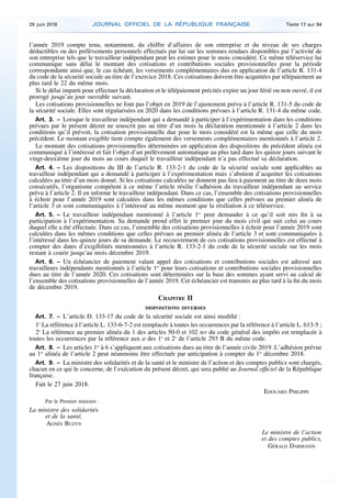 l’année 2019 compte tenu, notamment, du chiffre d’affaires de son entreprise et du niveau de ses charges
déductibles ou des prélèvements personnels effectués par lui sur les sommes rendues disponibles par l’activité de
son entreprise tels que le travailleur indépendant peut les estimer pour le mois considéré. Ce même téléservice lui
communique sans délai le montant des cotisations et contributions sociales provisionnelles pour la période
correspondante ainsi que, le cas échéant, les versements complémentaires dus en application de l’article R. 131-4
du code de la sécurité sociale au titre de l’exercice 2018. Ces cotisations doivent être acquittées par télépaiement au
plus tard le 22 du même mois.
Si le délai imparti pour effectuer la déclaration et le télépaiement précités expire un jour férié ou non ouvré, il est
prorogé jusqu’au jour ouvrable suivant.
Les cotisations provisionnelles ne font pas l’objet en 2019 de l’ajustement prévu à l’article R. 131-5 du code de
la sécurité sociale. Elles sont régularisées en 2020 dans les conditions prévues à l’article R. 131-4 du même code.
Art. 3. – Lorsque le travailleur indépendant qui a demandé à participer à l’expérimentation dans les conditions
prévues par le présent décret ne souscrit pas au titre d’un mois la déclaration mentionnée à l’article 2 dans les
conditions qu’il prévoit, la cotisation provisionnelle due pour le mois considéré est la même que celle du mois
précédent. Le montant exigible tient compte également des versements complémentaires mentionnés à l’article 2.
Le montant des cotisations provisionnelles déterminées en application des dispositions du précédent alinéa est
communiqué à l’intéressé et fait l’objet d’un prélèvement automatique au plus tard dans les quinze jours suivant le
vingt-deuxième jour du mois au cours duquel le travailleur indépendant n’a pas effectué sa déclaration.
Art. 4. – Les dispositions du III de l’article R. 133-2-1 du code de la sécurité sociale sont applicables au
travailleur indépendant qui a demandé à participer à l’expérimentation mais s’abstient d’acquitter les cotisations
calculées au titre d’un mois donné. Si les cotisations calculées ne donnent pas lieu à paiement au titre de deux mois
consécutifs, l’organisme compétent à ce même l’article résilie l’adhésion du travailleur indépendant au service
prévu à l’article 2. Il en informe le travailleur indépendant. Dans ce cas, l’ensemble des cotisations provisionnelles
à échoir pour l’année 2019 sont calculées dans les mêmes conditions que celles prévues au premier alinéa de
l’article 3 et sont communiquées à l’intéressé au même moment que la résiliation à ce téléservice.
Art. 5. – Le travailleur indépendant mentionné à l’article 1er
peut demander à ce qu’il soit mis fin à sa
participation à l’expérimentation. Sa demande prend effet le premier jour du mois civil qui suit celui au cours
duquel elle a été effectuée. Dans ce cas, l’ensemble des cotisations provisionnelles à échoir pour l’année 2019 sont
calculées dans les mêmes conditions que celles prévues au premier alinéa de l’article 3 et sont communiquées à
l’intéressé dans les quinze jours de sa demande. Le recouvrement de ces cotisations provisionnelles est effectué à
compter des dates d’exigibilités mentionnées à l’article R. 133-2-1 du code de la sécurité sociale sur les mois
restant à courir jusqu’au mois décembre 2019.
Art. 6. – Un échéancier de paiement valant appel des cotisations et contributions sociales est adressé aux
travailleurs indépendants mentionnés à l’article 1er
pour leurs cotisations et contributions sociales provisionnelles
dues au titre de l’année 2020. Ces cotisations sont déterminées sur la base des sommes ayant servi au calcul de
l’ensemble des cotisations provisionnelles de l’année 2019. Cet échéancier est transmis au plus tard à la fin du mois
de décembre 2019.
CHAPITRE II
DISPOSITIONS DIVERSES
Art. 7. – L’article D. 133-17 du code de la sécurité sociale est ainsi modifié :
1o
La référence à l’article L. 133-6-7-2 est remplacée à toutes les occurrences par la référence à l’article L. 613-5 ;
2o
La référence au premier alinéa du 1 des articles 50-0 et 102 ter du code général des impôts est remplacée à
toutes les occurrences par la référence aux a des 1o
et 2o
de l’article 293 B du même code.
Art. 8. – Les articles 1er
à 6 s’appliquent aux cotisations dues au titre de l’année civile 2019. L’adhésion prévue
au 1er
alinéa de l’article 2 peut néanmoins être effectuée par anticipation à compter du 1er
décembre 2018.
Art. 9. – La ministre des solidarités et de la santé et le ministre de l’action et des comptes publics sont chargés,
chacun en ce qui le concerne, de l’exécution du présent décret, qui sera publié au Journal officiel de la République
française.
Fait le 27 juin 2018.
EDOUARD PHILIPPE
Par le Premier ministre :
La ministre des solidarités
et de la santé,
AGNÈS BUZYN
Le ministre de l’action
et des comptes publics,
GÉRALD DARMANIN
29 juin 2018 JOURNAL OFFICIEL DE LA RÉPUBLIQUE FRANÇAISE Texte 17 sur 94
 