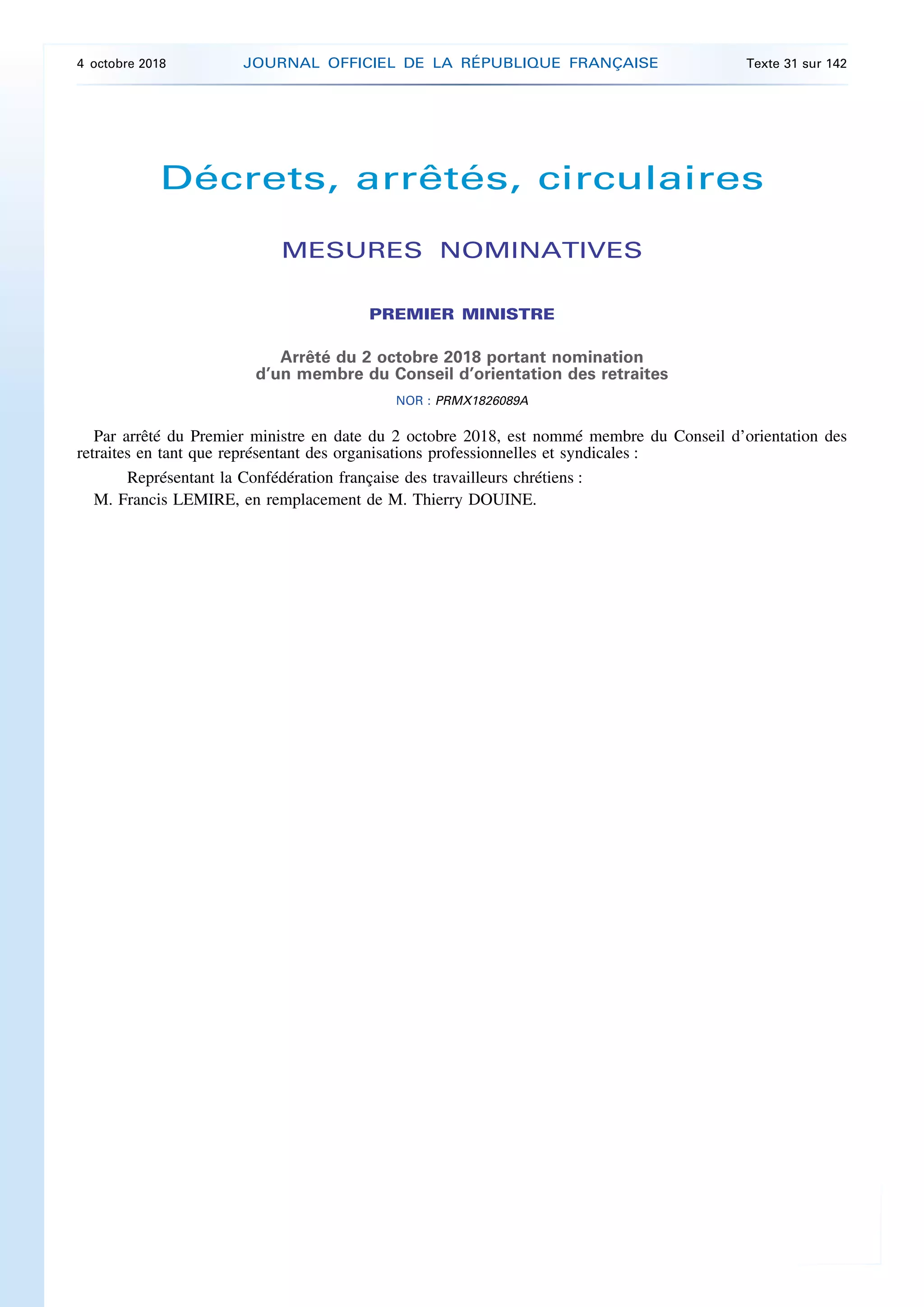 Décrets, arrêtés, circulaires
MESURES NOMINATIVES
PREMIER MINISTRE
Arrêté du 2 octobre 2018 portant nomination
d’un membre du Conseil d’orientation des retraites
NOR : PRMX1826089A
Par arrêté du Premier ministre en date du 2 octobre 2018, est nommé membre du Conseil d’orientation des
retraites en tant que représentant des organisations professionnelles et syndicales :
Représentant la Confédération française des travailleurs chrétiens :
M. Francis LEMIRE, en remplacement de M. Thierry DOUINE.
4 octobre 2018 JOURNAL OFFICIEL DE LA RÉPUBLIQUE FRANÇAISE Texte 31 sur 142
