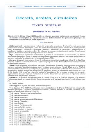 Décrets, arrêtés, circulaires
TEXTES GÉNÉRAUX
MINISTÈRE DE LA JUSTICE
Décret no
2019-341 du 19 avril 2019 relatif à la mise en œuvre de traitements comportant l’usage
du numéro d’inscription au répertoire national d’identification des personnes physiques ou
nécessitant la consultation de ce répertoire
NOR : JUSC1835107D
Publics concernés : administrations, collectivités territoriales, organismes de sécurité sociale, entreprises,
professionnels de santé, Pôle emploi, Caisse des dépôts et consignations, Institut national de la statistique et des
études économiques, entreprises d’assurance, mutuelles, institutions de prévoyance, administrateurs et
mandataires judiciaires, avocats, greffiers des tribunaux de commerce, établissements publics d’enseignement
supérieur, Commission nationale de l’informatique et des libertés.
Objet : catégories de responsables de traitement et finalités de ces traitements au vu desquelles ces derniers
peuvent être mis en œuvre lorsqu’ils portent sur des données comportant le numéro d’inscription des personnes au
répertoire national d’identification des personnes physiques (NIR).
Entrée en vigueur : le texte entre en vigueur le lendemain de sa publication au Journal officiel de la République
française, sauf pour la Nouvelle-Calédonie, la Polynésie française, les îles Wallis et Futuna et les Terres australes
et antarctiques françaises.
Notice : le décret précise les conditions spécifiques du traitement du numéro d’inscription des personnes au
répertoire national d’identification des personnes physiques conformément à l’article 22 de la loi no
78-17 du
6 janvier 1978 en déterminant les catégories de responsables de traitement et les finalités de ces traitements au vu
desquelles ces derniers peuvent être mis en œuvre. Il prévoit des mesures de coordination dans le décret no
82-103
du 22 janvier 1982 relatif au répertoire national d’identification des personnes physiques et les parties
règlementaires des codes régissant l’utilisation du numéro d’inscription des personnes au répertoire national
d’identification des personnes physiques.
Références : le décret est pris en application de l’article 22 de la loi no
78-17 du 6 janvier 1978 relative à
l’informatique, aux fichiers et aux libertés. Il peut être consulté sur le site Légifrance (https://www.legifrance.gouv.
fr).
Le Premier ministre,
Sur le rapport de la garde des sceaux, ministre de la justice,
Vu le règlement (UE) 2016/679 du Parlement européen et du Conseil du 27 avril 2016 relatif à la protection des
personnes physiques à l’égard du traitement des données à caractère personnel et à la libre circulation de ces
données, et abrogeant la directive 95/46/CE ;
Vu le code de l’action sociale et des familles ;
Vu le code des assurances ;
Vu le code de commerce ;
Vu le code de la construction et de l’habitation ;
Vu le code de l’éducation ;
Vu le code électoral ;
Vu le code de l’environnement ;
Vu le code général des impôts ;
Vu le code monétaire et financier ;
Vu le code de la mutualité ;
Vu le code pénal ;
Vu le code des pensions civiles et militaires de retraite ;
Vu le code des pensions militaires d’invalidité et des victimes de la guerre ;
Vu le code de procédure pénale ;
Vu le code rural et de la pêche maritime ;
Vu le code de la santé publique ;
Vu le code de la sécurité sociale ;
21 avril 2019 JOURNAL OFFICIEL DE LA RÉPUBLIQUE FRANÇAISE Texte 4 sur 90
 