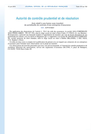Autorité de contrôle prudentiel et de résolution
Avis relatif à une fusion avec transfert
de portefeuille de contrats d’une entreprise d’assurance
NOR : ACPP1914662V
Par application des dispositions de l’article L. 324-1 du code des assurances, la société AXA CORPORATE
SOLUTIONS (SIREN : 399 227 354), dont le siège social est situé à Paris Cedex 17 (75832), 61, rue Mstislav-
Rostropovitch, a présenté une demande tendant à l’approbation du transfert, par voie de fusion absorption de son
portefeuille de contrats, avec les droits et obligations qui s’y rapportent, à la société XL INSURANCE COMPANY
SE, société anonyme de droit irlandais, dont le siège social est situé à Dublin (IRLANDE), 2 D02 VK30,
8 St. Stephen’s Green.
Un délai de deux mois à compter de la publication du présent avis est imparti aux créanciers de ces entreprises
d’assurance pour formuler leurs observations sur le projet de transfert.
Ces observations devront être présentées par écrit, sous pli recommandé, à l’Autorité de contrôle prudentiel et de
résolution, Direction des autorisations, service des organismes d’assurance (66-2789), 4, place de Budapest,
CS 92459, 75436 Paris Cedex 09.
13 juin 2019 JOURNAL OFFICIEL DE LA RÉPUBLIQUE FRANÇAISE Texte 107 sur 153
 