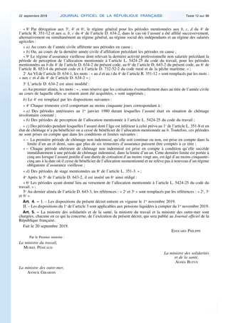 « 8o
Par dérogation aux 3o
, 4o
et 6o
, le régime général pour les périodes mentionnées aux b, c, d du 4o
de
l’article R. 351-12 et aux a, b, c du 4o
de l’article D. 634-2, dans le cas où l’assuré a été affilié successivement,
alternativement ou simultanément au régime général, au régime social des indépendants et au régime des salariés
agricoles :
« a) Au cours de l’année civile afférente aux périodes en cause ;
« b) Ou, au cours de la dernière année civile d’affiliation précédant les périodes en cause ;
« 9o
Le régime d’assurance vieillesse dont relevait la dernière activité professionnelle non salariée précédant la
période de perception de l’allocation mentionnée à l’article L. 5424-25 du code du travail, pour les périodes
mentionnées au b du 4o
de l’article D. 634-2 du présent code, au 6o
de l’article D. 643-2 du présent code, au 6o
de
l’article R. 653-4 du présent code et à l’article D. 732-52-2 du code rural et de la pêche maritime. » ;
2o
Au VI de l’article D. 634-1, les mots : « au d et au i du 4o
de l’article R. 351-12 » sont remplacés par les mots :
« aux c et d du 4o
de l’article D. 634-2 » ;
3o
L’article D. 634-2 est ainsi modifié :
a) Au premier alinéa, les mots : « , sous réserve que les cotisations éventuellement dues au titre de l’année civile
au cours de laquelle elles se situent aient été acquittées, » sont supprimés ;
b) Le 4o
est remplacé par les dispositions suivantes :
« 4o
Chaque trimestre civil comportant au moins cinquante jours correspondant à :
« a) Des périodes antérieures au 1er
janvier 1980 durant lesquelles l’assuré était en situation de chômage
involontaire constaté ;
« b) Des périodes de perception de l’allocation mentionnée à l’article L. 5424-25 du code du travail ;
« c) Des périodes pendant lesquelles l’assuré dont l’âge est inférieur à celui prévu au 1o
de l’article L. 351-8 et en
état de chômage n’a pu bénéficier ou a cessé de bénéficier de l’allocation mentionnée au b. Toutefois, ces périodes
ne sont prises en compte que dans les conditions et limites suivantes :
« – La première période de chômage non indemnisé, qu’elle soit continue ou non, est prise en compte dans la
limite d’un an et demi, sans que plus de six trimestres d’assurance puissent être comptés à ce titre ;
« – Chaque période ultérieure de chômage non indemnisé est prise en compte à condition qu’elle succède
immédiatement à une période de chômage indemnisé, dans la limite d’un an. Cette dernière limite est portée à
cinq ans lorsque l’assuré justifie d’une durée de cotisation d’au moins vingt ans, est âgé d’au moins cinquante-
cinq ans à la date où il cesse de bénéficier de l’allocation susmentionné et ne relève pas à nouveau d’un régime
obligatoire d’assurance vieillesse ;
« d) Des périodes de stage mentionnées au 8o
de l’article L. 351-3. » ;
4o
Après le 5o
de l’article D. 643-2, il est inséré un 6o
ainsi rédigé :
« 6o
Les périodes ayant donné lieu au versement de l’allocation mentionnée à l’article L. 5424-25 du code du
travail. » ;
5o
Au dernier alinéa de l’article D. 643-3, les références : « 2o
et 3o
» sont remplacés par les références : « 2o
, 3o
et 6o
».
Art. 4. – I. – Les dispositions du présent décret entrent en vigueur le 1er
novembre 2019.
II. – Les dispositions du 1o
de l’article 3 sont applicables aux pensions liquidées à compter du 1er
novembre 2019.
Art. 5. – La ministre des solidarités et de la santé, la ministre du travail et la ministre des outre-mer sont
chargées, chacune en ce qui la concerne, de l’exécution du présent décret, qui sera publié au Journal officiel de la
République française.
Fait le 20 septembre 2019.
EDOUARD PHILIPPE
Par le Premier ministre :
La ministre du travail,
MURIEL PÉNICAUD
La ministre des solidarités
et de la santé,
AGNÈS BUZYN
La ministre des outre-mer,
ANNICK GIRARDIN
22 septembre 2019 JOURNAL OFFICIEL DE LA RÉPUBLIQUE FRANÇAISE Texte 12 sur 99
 