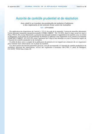 Autorité de contrôle prudentiel et de résolution
Avis relatif à un transfert de portefeuille de bulletins d’adhésion
à des règlements et de contrats d’une union de mutuelles
NOR : ACPP1926949V
Par application des dispositions de l’article L. 212-11 du code de la mutualité, l’union de mutuelles dénommée
Union nationale mutualiste interprofessionnelle (UNMI) (SIREN : 784 718 207), dont le siège social est situé à
Paris (75012), 50, avenue Daumesnil, a présenté une demande tendant à l’approbation du transfert, avec ses droits
et obligations, d’une partie de son portefeuille de bulletins d’adhésion à des règlements et de contrats à la mutuelle
UNMI’MUT (SIREN : 851 629 162), dont l’agrément fait l’objet d’une demande en cours d’instruction auprès de
l’Autorité de contrôle prudentiel et de résolution.
Un délai de deux mois à compter de la publication du présent avis est imparti aux créanciers de ces organismes
pour formuler leurs observations sur le projet de transfert.
Ces observations devront être présentées par écrit, sous pli recommandé, à l’Autorité de contrôle prudentiel et de
résolution, direction des autorisations, service des organismes d’assurance (66-2789), 4, place de Budapest,
CS 92459, 75436 Paris Cedex 09.
22 septembre 2019 JOURNAL OFFICIEL DE LA RÉPUBLIQUE FRANÇAISE Texte 61 sur 99
 