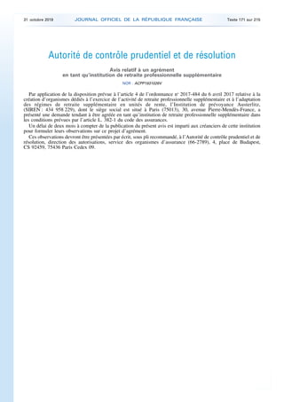 Autorité de contrôle prudentiel et de résolution
Avis relatif à un agrément
en tant qu’institution de retraite professionnelle supplémentaire
NOR : ACPP1931026V
Par application de la disposition prévue à l’article 4 de l’ordonnance no
2017-484 du 6 avril 2017 relative à la
création d’organismes dédiés à l’exercice de l’activité de retraite professionnelle supplémentaire et à l’adaptation
des régimes de retraite supplémentaire en unités de rente, l’Institution de prévoyance Austerlitz,
(SIREN : 434 958 229), dont le siège social est situé à Paris (75013), 30, avenue Pierre-Mendès-France, a
présenté une demande tendant à être agréée en tant qu’institution de retraite professionnelle supplémentaire dans
les conditions prévues par l’article L. 382-1 du code des assurances.
Un délai de deux mois à compter de la publication du présent avis est imparti aux créanciers de cette institution
pour formuler leurs observations sur ce projet d’agrément.
Ces observations devront être présentées par écrit, sous pli recommandé, à l’Autorité de contrôle prudentiel et de
résolution, direction des autorisations, service des organismes d’assurance (66-2789), 4, place de Budapest,
CS 92459, 75436 Paris Cedex 09.
31 octobre 2019 JOURNAL OFFICIEL DE LA RÉPUBLIQUE FRANÇAISE Texte 171 sur 215
 