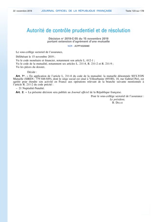 Autorité de contrôle prudentiel et de résolution
Décision no
2019-C-55 du 15 novembre 2019
portant extension d’agrément d’une mutuelle
NOR : ACPP1932608S
Le sous-collège sectoriel de l’assurance,
Délibérant le 15 novembre 2019 ;
Vu le code monétaire et financier, notamment son article L. 612-1 ;
Vu le code de la mutualité, notamment ses articles L. 211-8, R. 211-2 et R. 211-9 ;
Vu les pièces du dossier,
Décide :
Art. 1er
. – En application de l’article L. 211-8 du code de la mutualité, la mutuelle dénommée SO’LYON
Mutuelle (SIREN : 779 846 849), dont le siège social est situé à Villeurbanne (69100), 18, rue Gabriel Peri, est
agréée pour étendre son activité en France aux opérations relevant de la branche suivante mentionnée à
l’article R. 211-2 du code précité :
– 21 Nuptialité-Natalité.
Art. 2. – La présente décision sera publiée au Journal officiel de la République française.
Pour le sous-collège sectoriel de l’assurance :
Le président,
B. DELAS
22 novembre 2019 JOURNAL OFFICIEL DE LA RÉPUBLIQUE FRANÇAISE Texte 123 sur 178
 