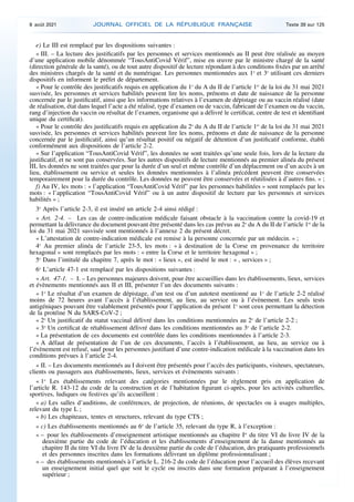 e) Le III est remplacé par les dispositions suivantes :
« III. – La lecture des justificatifs par les personnes et services mentionnés au II peut être réalisée au moyen
d’une application mobile dénommée “TousAntiCovid Vérif”, mise en œuvre par le ministre chargé de la santé
(direction générale de la santé), ou de tout autre dispositif de lecture répondant à des conditions fixées par un arrêté
des ministres chargés de la santé et du numérique. Les personnes mentionnées aux 1o
et 3o
utilisant ces derniers
dispositifs en informent le préfet de département.
« Pour le contrôle des justificatifs requis en application du 1o
du A du II de l’article 1er
de la loi du 31 mai 2021
susvisée, les personnes et services habilités peuvent lire les noms, prénoms et date de naissance de la personne
concernée par le justificatif, ainsi que les informations relatives à l’examen de dépistage ou au vaccin réalisé (date
de réalisation, état dans lequel l’acte a été réalisé, type d’examen ou de vaccin, fabricant de l’examen ou du vaccin,
rang d’injection du vaccin ou résultat de l’examen, organisme qui a délivré le certificat, centre de test et identifiant
unique du certificat).
« Pour le contrôle des justificatifs requis en application du 2o
du A du II de l’article 1er
de la loi du 31 mai 2021
susvisée, les personnes et services habilités peuvent lire les noms, prénoms et date de naissance de la personne
concernée par le justificatif, ainsi qu’un résultat positif ou négatif de détention d’un justificatif conforme, établi
conformément aux dispositions de l’article 2-2.
« Sur l’application “TousAntiCovid Vérif”, les données ne sont traitées qu’une seule fois, lors de la lecture du
justificatif, et ne sont pas conservées. Sur les autres dispositifs de lecture mentionnés au premier alinéa du présent
III, les données ne sont traitées que pour la durée d’un seul et même contrôle d’un déplacement ou d’un accès à un
lieu, établissement ou service et seules les données mentionnées à l’alinéa précédent peuvent être conservées
temporairement pour la durée du contrôle. Les données ne peuvent être conservées et réutilisées à d’autres fins. » ;
f) Au IV, les mots : « l’application “TousAntiCovid Vérif” par les personnes habilitées » sont remplacés par les
mots : « l’application “TousAntiCovid Vérif” ou à un autre dispositif de lecture par les personnes et services
habilités » ;
3o
Après l’article 2-3, il est inséré un article 2-4 ainsi rédigé :
« Art. 2-4. – Les cas de contre-indication médicale faisant obstacle à la vaccination contre la covid-19 et
permettant la délivrance du document pouvant être présenté dans les cas prévus au 2o
du A du II de l’article 1er
de la
loi du 31 mai 2021 susvisée sont mentionnés à l’annexe 2 du présent décret.
« L’attestation de contre-indication médicale est remise à la personne concernée par un médecin. » ;
4o
Au premier alinéa de l’article 23-5, les mots : « à destination de la Corse en provenance du territoire
hexagonal » sont remplacés par les mots : « entre la Corse et le territoire hexagonal » ;
5o
Dans l’intitulé du chapitre 7, après le mot : « lieux », est inséré le mot : « , services » ;
6o
L’article 47-1 est remplacé par les dispositions suivantes :
« Art. 47-1. – I. – Les personnes majeures doivent, pour être accueillies dans les établissements, lieux, services
et évènements mentionnés aux II et III, présenter l’un des documents suivants :
« 1o
Le résultat d’un examen de dépistage, d’un test ou d’un autotest mentionné au 1o
de l’article 2-2 réalisé
moins de 72 heures avant l’accès à l’établissement, au lieu, au service ou à l’évènement. Les seuls tests
antigéniques pouvant être valablement présentés pour l’application du présent 1o
sont ceux permettant la détection
de la protéine N du SARS-CoV-2 ;
« 2o
Un justificatif du statut vaccinal délivré dans les conditions mentionnées au 2o
de l’article 2-2 ;
« 3o
Un certificat de rétablissement délivré dans les conditions mentionnées au 3o
de l’article 2-2.
« La présentation de ces documents est contrôlée dans les conditions mentionnées à l’article 2-3.
« A défaut de présentation de l’un de ces documents, l’accès à l’établissement, au lieu, au service ou à
l’évènement est refusé, sauf pour les personnes justifiant d’une contre-indication médicale à la vaccination dans les
conditions prévues à l’article 2-4.
« II. – Les documents mentionnés au I doivent être présentés pour l’accès des participants, visiteurs, spectateurs,
clients ou passagers aux établissements, lieux, services et évènements suivants :
« 1o
Les établissements relevant des catégories mentionnées par le règlement pris en application de
l’article R. 143-12 du code de la construction et de l’habitation figurant ci-après, pour les activités culturelles,
sportives, ludiques ou festives qu’ils accueillent :
« a) Les salles d’auditions, de conférences, de projection, de réunions, de spectacles ou à usages multiples,
relevant du type L ;
« b) Les chapiteaux, tentes et structures, relevant du type CTS ;
« c) Les établissements mentionnés au 6o
de l’article 35, relevant du type R, à l’exception :
« – pour les établissements d’enseignement artistique mentionnés au chapitre Ier
du titre VI du livre IV de la
deuxième partie du code de l’éducation et les établissements d’enseignement de la danse mentionnés au
chapitre II du titre VI du livre IV de la deuxième partie du code de l’éducation, des pratiquants professionnels
et des personnes inscrites dans les formations délivrant un diplôme professionnalisant ;
« – des établissements mentionnés à l’article L. 216-2 du code de l’éducation pour l’accueil des élèves recevant
un enseignement initial quel que soit le cycle ou inscrits dans une formation préparant à l’enseignement
supérieur ;
8 août 2021 JOURNAL OFFICIEL DE LA RÉPUBLIQUE FRANÇAISE Texte 39 sur 125
 