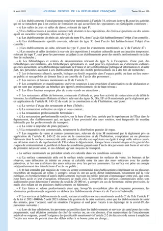 « d) Les établissements d’enseignement supérieur mentionnés à l’article 34, relevant du type R, pour les activités
qui ne se rattachent pas à un cursus de formation ou qui accueillent des spectateurs ou participants extérieurs ;
« e) Les salles de jeux et salles de danse, relevant du type P ;
« f) Les établissements à vocation commerciale destinés à des expositions, des foires-expositions ou des salons
ayant un caractère temporaire, relevant du type T ;
« g) Les établissements de plein air, relevant du type PA, dont l’accès fait habituellement l’objet d’un contrôle ;
« h) Les établissements sportifs couverts, relevant du type X, dont l’accès fait habituellement l’objet d’un
contrôle ;
« i) Les établissements de culte, relevant du type V, pour les événements mentionnés au V de l’article 47 ;
« j) Les musées et salles destinées à recevoir des expositions à vocation culturelle ayant un caractère temporaire,
relevant du type Y, sauf pour les personnes accédant à ces établissements pour des motifs professionnels ou à des
fins de recherche ;
« k) Les bibliothèques et centres de documentation relevant du type S, à l’exception, d’une part, des
bibliothèques universitaires, des bibliothèques spécialisées et, sauf pour les expositions ou événements culturels
qu’elles accueillent, de la Bibliothèque nationale de France et de la Bibliothèque publique d’information et, d’autre
part, des personnes accédant à ces établissements pour des motifs professionnels ou à des fins de recherche ;
« 2o
Les événements culturels, sportifs, ludiques ou festifs organisés dans l’espace public ou dans un lieu ouvert
au public et susceptibles de donner lieu à un contrôle de l’accès des personnes ;
« 3o
Les navires et bateaux mentionnés au II de l’article 7 ;
« 4o
Les compétitions et manifestations sportives soumises à une procédure d’autorisation ou de déclaration et
qui ne sont pas organisées au bénéfice des sportifs professionnels ou de haut niveau ;
« 5o
Les fêtes foraines comptant plus de trente stands ou attractions ;
« 6o
Les restaurants, débits de boissons, restaurants d’altitude et, pour leur activité de restauration et de débit de
boissons, les établissements flottants et hôtels, relevant des types N, OA, EF et O mentionnés par le règlement pris
en application de l’article R. 143-12 du code de la construction et de l’habitation, sauf pour :
« a) Le service d’étage des restaurants et bars d’hôtels ;
« b) La restauration collective en régie et sous contrat ;
« c) La restauration professionnelle ferroviaire ;
« d) La restauration professionnelle routière, sur la base d’une liste, arrêtée par le représentant de l’Etat dans le
département, des établissements qui, eu égard à leur proximité des axes routiers, sont fréquentés de manière
habituelle par les professionnels du transport ;
« e) La vente à emporter de plats préparés ;
« f) La restauration non commerciale, notamment la distribution gratuite de repas.
« 7o
Les magasins de vente et centres commerciaux, relevant du type M mentionné par le règlement pris en
application de l’article R. 143-12 du code de la construction et de l’habitation, comportant un ou plusieurs
bâtiments dont la surface commerciale utile cumulée calculée est supérieure ou égale à vingt mille mètres carrés,
sur décision motivée du représentant de l’Etat dans le département, lorsque leurs caractéristiques et la gravité des
risques de contamination le justifient et dans des conditions garantissant l’accès des personnes aux biens et services
de première nécessité ainsi, le cas échéant, qu’aux moyens de transport.
« La surface mentionnée au précédent alinéa est calculée dans les conditions suivantes :
« a) La surface commerciale utile est la surface totale comprenant les surfaces de vente, les bureaux et les
réserves, sans déduction de trémie ou poteau et calculée entre les axes des murs mitoyens avec les parties
privatives, et les nus extérieurs des murs mitoyens avec les parties communes. La surface est prise en compte
indépendamment des interdictions d’accès au public ;
« b) Il faut entendre par magasin de vente ou centre commercial tout établissement comprenant un ou plusieurs
ensembles de magasins de vente, y compris lorsqu’ils ont un accès direct indépendant, notamment par la voie
publique, et éventuellement d’autres établissements recevant du public pouvant communiquer entre eux, qui sont,
pour leurs accès et leur évacuation, tributaires de mails clos. L’ensemble des surfaces commerciales utiles sont
additionnées pour déterminer l’atteinte du seuil de 20 000 m2
, y compris en cas de fermeture, même provisoire, de
mails clos reliant un ou plusieurs établissements ou bâtiments.
« 8o
Les foires et salons professionnels ainsi que, lorsqu’ils rassemblent plus de cinquante personnes, les
séminaires professionnels organisés en dehors des établissements d’exercice de l’activité habituelle.
« 9o
Les services et établissements de santé, sociaux et médico-sociaux mentionnés au d du 2o
du II de l’article 1er
de la loi no
2021-1040 du 5 août 2021 relative à la gestion de la crise sanitaire, ainsi que les établissements de santé
des armées, pour l’accueil, sauf en situation d’urgence et sauf pour l’accès à un dépistage de la covid-19, des
personnes suivantes :
« a) Lors de leur admission, les personnes accueillies dans les établissements et services de santé pour des soins
programmés, sauf décision contraire du chef de service ou, en son absence, d’un représentant de l’encadrement
médical ou soignant, quand l’exigence des justificatifs mentionnés à l’article 2-2 du décret est de nature à empêcher
l’accès aux soins du patient dans des délais utiles à sa bonne prise en charge ;
8 août 2021 JOURNAL OFFICIEL DE LA RÉPUBLIQUE FRANÇAISE Texte 39 sur 125
 