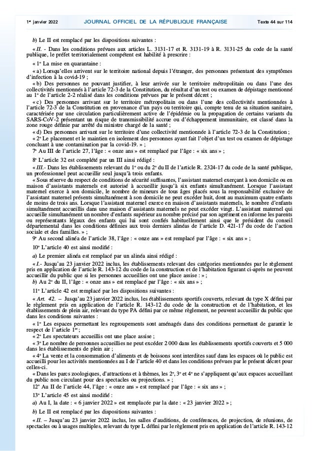 b) Le II est remplacé par les dispositions suivantes :
« II. - Dans les conditions prévues aux articles L. 3131-17 et R. 3131-19 à R. 3131-25 du code de la santé
publique, le préfet territorialement compétent est habilité à prescrire :
« 1o
La mise en quarantaine :
« a) Lorsqu’elles arrivent sur le territoire national depuis l’étranger, des personnes présentant des symptômes
d’infection à la covid-19 ;
« b) Des personnes ne pouvant justifier, à leur arrivée sur le territoire métropolitain ou dans l’une des
collectivités mentionnés à l’article 72-3 de la Constitution, du résultat d’un test ou examen de dépistage mentionné
au 1o
de l’article 2-2 réalisé dans les conditions prévues par le présent décret ;
« c) Des personnes arrivant sur le territoire métropolitain ou dans l’une des collectivités mentionnées à
l’article 72-3 de la Constitution en provenance d’un pays ou territoire qui, compte tenu de sa situation sanitaire,
caractérisée par une circulation particulièrement active de l’épidémie ou la propagation de certains variants du
SARS-CoV-2 présentant un risque de transmissibilité accrue ou d’échappement immunitaire, est classé dans la
zone rouge définie par arrêté du ministre chargé de la santé ;
« d) Des personnes arrivant sur le territoire d’une collectivité mentionnée à l’article 72-3 de la Constitution ;
« 2o
Le placement et le maintien en isolement des personnes ayant fait l’objet d’un test ou examen de dépistage
concluant à une contamination par la covid-19. » ;
7o
Au III de l’article 27, l’âge : « onze ans » est remplacé par l’âge : « six ans » ;
8o
L’article 32 est complété par un III ainsi rédigé :
« III.- Dans les établissements relevant du 1o
ou du 2o
du II de l’article R. 2324-17 du code de la santé publique,
un professionnel peut accueillir seul jusqu’à trois enfants.
« Sous réserve du respect de conditions de sécurité suffisantes, l’assistant maternel exerçant à son domicile ou en
maison d’assistants maternels est autorisé à accueillir jusqu’à six enfants simultanément. Lorsque l’assistant
maternel exerce à son domicile, le nombre de mineurs de tous âges placés sous la responsabilité exclusive de
l’assistant maternel présents simultanément à son domicile ne peut excéder huit, dont au maximum quatre enfants
de moins de trois ans. Lorsque l’assistant maternel exerce en maison d’assistants maternels, le nombre d’enfants
simultanément accueillis dans une maison d’assistants maternels ne peut excéder vingt. L’assistant maternel qui
accueille simultanément un nombre d’enfants supérieur au nombre précisé par son agrément en informe les parents
ou représentants légaux des enfants qui lui sont confiés habituellement ainsi que le président du conseil
départemental dans les conditions définies aux trois derniers alinéas de l’article D. 421-17 du code de l’action
sociale et des familles. » ;
9o
Au second alinéa de l’article 38, l’âge : « onze ans » est remplacé par l’âge : « six ans » ;
10o
L’article 40 est ainsi modifié :
a) Le premier alinéa est remplacé par un alinéa ainsi rédigé :
« I.- Jusqu’au 23 janvier 2022 inclus, les établissements relevant des catégories mentionnées par le règlement
pris en application de l’article R. 143-12 du code de la construction et de l’habitation figurant ci-après ne peuvent
accueillir du public que si les personnes accueillies ont une place assise : » ;
b) Au 2o
du II, l’âge : « onze ans » est remplacé par l’âge : « six ans » ;
11o
L’article 42 est remplacé par les dispositions suivantes :
« Art. 42. – Jusqu’au 23 janvier 2022 inclus, les établissements sportifs couverts, relevant du type X défini par
le règlement pris en application de l’article R. 143-12 du code de la construction et de l’habitation, et les
établissements de plein air, relevant du type PA défini par ce même règlement, ne peuvent accueillir du public que
dans les conditions suivantes :
« 1o
Les espaces permettant les regroupements sont aménagés dans des conditions permettant de garantir le
respect de l’article 1er
;
« 2o
Les spectateurs accueillis ont une place assise ;
« 3o
Le nombre de personnes accueillies ne peut excéder 2 000 dans les établissements sportifs couverts et 5 000
dans les établissements de plein air ;
« 4o
La vente et la consommation d’aliments et de boissons sont interdites sauf dans les espaces où le public est
accueilli pour les activités mentionnées au I de l’article 40 et dans les conditions prévues par le présent décret pour
celles-ci.
« Dans les parcs zoologiques, d’attractions et à thèmes, les 2o
, 3o
et 4o
ne s’appliquent qu’aux espaces accueillant
du public non circulant pour des spectacles ou projections. » ;
12o
Au II de l’article 44, l’âge : « onze ans » est remplacé par l’âge : « six ans » ;
13o
L’article 45 est ainsi modifié :
a) Au I, la date : « 6 janvier 2022 » est remplacée par la date : « 23 janvier 2022 » ;
b) Le II est remplacé par les dispositions suivantes :
« II. – Jusqu’au 23 janvier 2022 inclus, les salles d’auditions, de conférences, de projection, de réunions, de
spectacles ou à usages multiples, relevant du type L défini par le règlement pris en application de l’article R. 143-12
1er
janvier 2022 JOURNAL OFFICIEL DE LA RÉPUBLIQUE FRANÇAISE Texte 44 sur 114
 