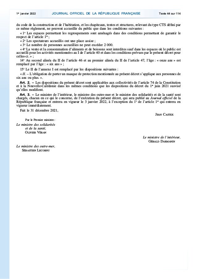 du code de la construction et de l’habitation, et les chapiteaux, tentes et structures, relevant du type CTS défini par
ce même règlement, ne peuvent accueillir du public que dans les conditions suivantes :
« 1o
Les espaces permettant les regroupements sont aménagés dans des conditions permettant de garantir le
respect de l’article 1er
;
« 2o
Les spectateurs accueillis ont une place assise ;
« 3o
Le nombre de personnes accueillies ne peut excéder 2 000.
« 4o
La vente et la consommation d’aliments et de boissons sont interdites sauf dans les espaces où le public est
accueilli pour les activités mentionnées au I de l’article 40 et dans les conditions prévues par le présent décret pour
celles-ci. » ;
14o
Au second alinéa du II de l’article 46 et au premier alinéa du II de l’article 47, l’âge : « onze ans » est
remplacé par l’âge : « six ans » ;
15o
Le II de l’annexe I est remplacé par les dispositions suivantes :
« II. – L’obligation de porter un masque de protection mentionnée au présent décret s’applique aux personnes de
six ans ou plus. ».
Art. 2. – Les dispositions du présent décret sont applicables aux collectivités de l’article 74 de la Constitution
et à la Nouvelle-Calédonie dans les mêmes conditions que les dispositions du décret du 1er
juin 2021 susvisé
qu’elles modifient.
Art. 3. – Le ministre de l’intérieur, le ministre des outre-mer et le ministre des solidarités et de la santé sont
chargés, chacun en ce qui le concerne, de l’exécution du présent décret, qui sera publié au Journal officiel de la
République française et entrera en vigueur le 3 janvier 2022, à l’exception du 1o
de l’article 1er
qui entrera en
vigueur immédiatement.
Fait le 31 décembre 2021,
JEAN CASTEX
Par le Premier ministre :
Le ministre des solidarités
et de la santé,
OLIVIER VÉRAN
Le ministre de l’intérieur,
GÉRALD DARMANIN
Le ministre des outre-mer,
SÉBASTIEN LECORNU
1er
janvier 2022 JOURNAL OFFICIEL DE LA RÉPUBLIQUE FRANÇAISE Texte 44 sur 114
 