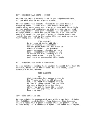  
 
EXT. DOWNTOWN LAS VEGAS - NIGHT
 
We see the less glamorous side of Las Vegas--downtown,
filled with whores and sleazy motels.
 
Whores litter the streets. Destitute mothers trundle
shopping carts, filled with food bought with their
foodstamps. Government assistance. Sirens wail hauntingly
in the background reminding us that a crime--or several
terrible crimes--have just occurred. As the camera skims
through these streets the voice over cuts in. The voice
reeks of Brooklyn, the nasty side. It sounds tough and
jaded. You can tell by listening this guy grew up on the
very wrong side of the tracks.
 
JOEY SAMENTO
In my line of work, all that
really matters is promotion.
You’ve gotta move up. You have to
elevate yourself, by whatever
means necessary. Sucking up to a
boss, especially by making a lot
of money for him, usually with a
very good score, is one of the
best ways to accomplish this goal.
 
 
EXT. DOWNTOWN LAS VEGAS - CONTINUED
 
We see homeless people; kids touting baseball bats down the
streets, felonies in their eyes. All the while, Joey
Samento’s voice resumes.
 
JOEY SAMENTO
 
V/O
That scorching hot summer night in
Las Vegas, we had it all planned
out, too. Meet the weapons dealer
at Joe’s Coffee House. Get to know
the guy a little bit. And then,
after you get to know him — after
you feel the guy out, as it were —
make the deal.
 
 
INT. 2009 CADILLAC CTS
 
We see thirty-three-year-old man, with brown hair, driving
the Cadillac, good-looking, Joey Samento. Joey Samento
wears a World War 2 pilot bombers aviation jacket, as he
drives along, at a reasonable speed.  He wears dark rayban
 