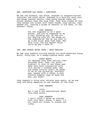 EXT. DOWNTOWN LAS VEGAS - CONTINUED
 
We see two hookers, one black, dressed in leopard-colored
leotards; the other white, dressed in a faux-fur mink coat
and cheap leather shorts. Joey parks beside these two
street workers near the stop sign. They blow kisses at him;
they beckon him closer with their hands. Joey smiles, then
speeds off, leaving a plume of exhaust in his wake, in the
hookers’ faces.
 
JOEY SAMENTO
You are supposed to be a good
earner, and you’re supposed to be
a real stand-up guy. So why are
you dealing with all the dregs of
the underworld? Why do you have to
go 3,000 miles away from home, New
York City, the Big Apple? Patsy
tells me why I have to.
 
 
INT. NEW JERSEY MOTEL ROOM - DAYS EARLIER
 
We see Joey Samento sitting beside his work associate Patsy
Bravo, forty-two, on a seedy-looking motel room.
 
PATSY BRAVO
357 Magnums have been selling like
hotcakes here, Joey. You gotta
hightail it over to Las Vegas and
make this here transaction with
this fellow I tracked down. The
guy seems totally legit; he seems
to be on the up-and-up. Southern
guy, speaks with a twang. A real
country bumpkin type of good old
boy, you know?”
 
Joey Samento’s voice over returns once again, as we see
Joey and Patsy speaking to one another in the room.
 
JOEY SAMENTO
 
(V/O)
But I had a few reservations about
this here score.
 
JOEY SAMENTO
I don’t think I wanna go through
with this deal, Patsy. I mean, I’m
out there all alone; it sounds too
risky.
3.
 