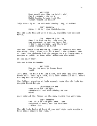 WAITRESS
What would you like to drink, sir?
Can I interest you in a
Multi-Latte, brewed with the
finest Colombian beans?
 
Joey looks up at the ancient-looking lady, startled.
 
JOEY SAMENTO
Sure. I'll try your Multi-Latte.
 
The old lady flashed Joey a smile, exposing her crooked
teeth.
 
JOEY SAMENTO (CONT'D)
Say, I’m looking for this guy, he
was supposed to meet me here. But
I don’t see anybody. Are there any
other customers in here?
 
The old lady’s face tensed up. Clearly, Samento had said
the wrong thing. After all, this wasn’t the greatest part
of town. She probably had him pegged as a stick-up man, a
rapist, a thief, or some other nefarious character.
 
If she only knew.
 
The old crone stammered.
 
WAITRESS
Why do you want to know, know
that?
 
Just then, we hear a toilet flush, and this guy with short
brown hair, wearing a loud, dark blue sharkskin suit, makes
his way out of the john.
 
The fellow, sounding affable enough, asks the old lady for
another Multi-Latte.
 
UNIDENTIFIED MAN
That sure hit the spot,
sweetheart. You mind making me one
more?
 
Joey pointed his finger at the man, facing the waitress.
 
JOEY SAMENTO
See. This is the gentleman I was
supposed to meet, for our business
transaction.
 
The old lady looks at both of us, and then, once again, a
huge smile engulfs her face. “
5.
 