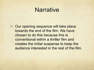 Narrative 
Our opening sequence will take place 
towards the end of the film. We have 
chosen to do this because this is 
conventional within a thriller film and 
creates the initial suspense to keep the 
audience interested in the rest of the film. 
 