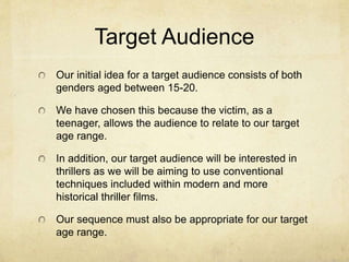 Target Audience 
Our initial idea for a target audience consists of both 
genders aged between 15-20. 
We have chosen this because the victim, as a 
teenager, allows the audience to relate to our target 
age range. 
In addition, our target audience will be interested in 
thrillers as we will be aiming to use conventional 
techniques included within modern and more 
historical thriller films. 
Our sequence must also be appropriate for our target 
age range. 
 