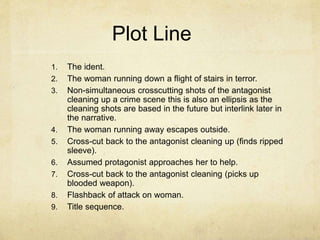 Plot Line 
1. The ident. 
2. The woman running down a flight of stairs in terror. 
3. Non-simultaneous crosscutting shots of the antagonist 
cleaning up a crime scene this is also an ellipsis as the 
cleaning shots are based in the future but interlink later in 
the narrative. 
4. The woman running away escapes outside. 
5. Cross-cut back to the antagonist cleaning up (finds ripped 
sleeve). 
6. Assumed protagonist approaches her to help. 
7. Cross-cut back to the antagonist cleaning (picks up 
blooded weapon). 
8. Flashback of attack on woman. 
9. Title sequence. 
 