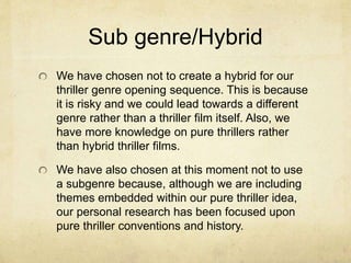 Sub genre/Hybrid 
We have chosen not to create a hybrid for our 
thriller genre opening sequence. This is because 
it is risky and we could lead towards a different 
genre rather than a thriller film itself. Also, we 
have more knowledge on pure thrillers rather 
than hybrid thriller films. 
We have also chosen at this moment not to use 
a subgenre because, although we are including 
themes embedded within our pure thriller idea, 
our personal research has been focused upon 
pure thriller conventions and history. 
 