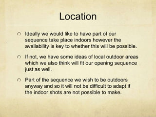 Location 
Ideally we would like to have part of our 
sequence take place indoors however the 
availability is key to whether this will be possible. 
If not, we have some ideas of local outdoor areas 
which we also think will fit our opening sequence 
just as well. 
Part of the sequence we wish to be outdoors 
anyway and so it will not be difficult to adapt if 
the indoor shots are not possible to make. 
 
