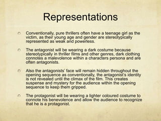 Representations 
Conventionally, pure thrillers often have a teenage girl as the 
victim, as their young age and gender are stereotypically 
represented as weak and powerless. 
The antagonist will be wearing a dark costume because 
stereotypically in thriller films and other genres, dark clothing 
connotes a malevolence within a characters persona and are 
often antagonists. 
Also the antagonists’ face will remain hidden throughout the 
opening sequence as conventionally, the antagonist’s identity 
is not revealed until the climax of the film. This creates 
suspense and mystery for the audience within the opening 
sequence to keep them gripped. 
The protagonist will be wearing a lighter coloured costume to 
connote his benevolence and allow the audience to recognize 
that he is a protagonist. 
 