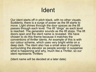 Ident 
Our ident starts off in pitch black, with no other visuals. 
Suddenly, there is a surge of power as the lift starts to 
move. Light shines through the door spaces as the lift 
passes through each level. The lift “dings” as each level 
is reached. The generator sounds as the lift stops. The lift 
doors open and the ident name is revealed. We have 
chosen to do this theme because it matches the 
conventions of thriller idents. An example of this is with 
our colour scheme, which uses very bright white on a 
deep dark. The ident also has a small area of mystery 
surrounding the elevator as people wonder in suspense 
what is happening and why, much like a Thriller, so our 
ident represents Thrillers 
(Ident name will be decided at a later date) 
