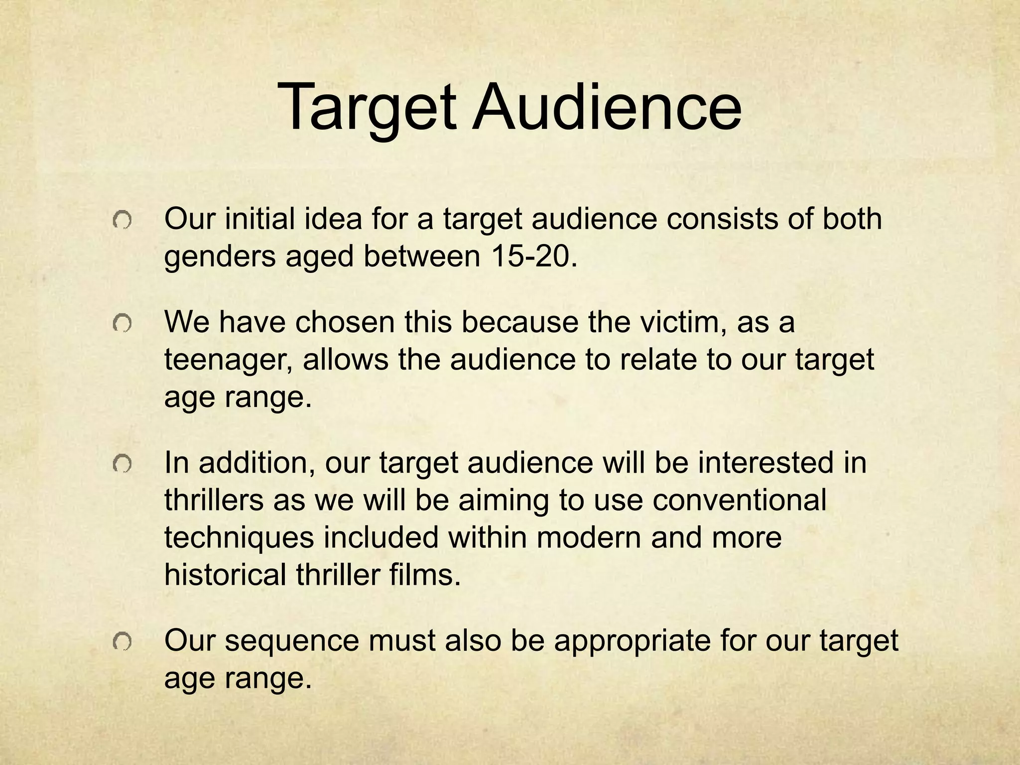 Target Audience 
Our initial idea for a target audience consists of both 
genders aged between 15-20. 
We have chosen this because the victim, as a 
teenager, allows the audience to relate to our target 
age range. 
In addition, our target audience will be interested in 
thrillers as we will be aiming to use conventional 
techniques included within modern and more 
historical thriller films. 
Our sequence must also be appropriate for our target 
age range. 
 