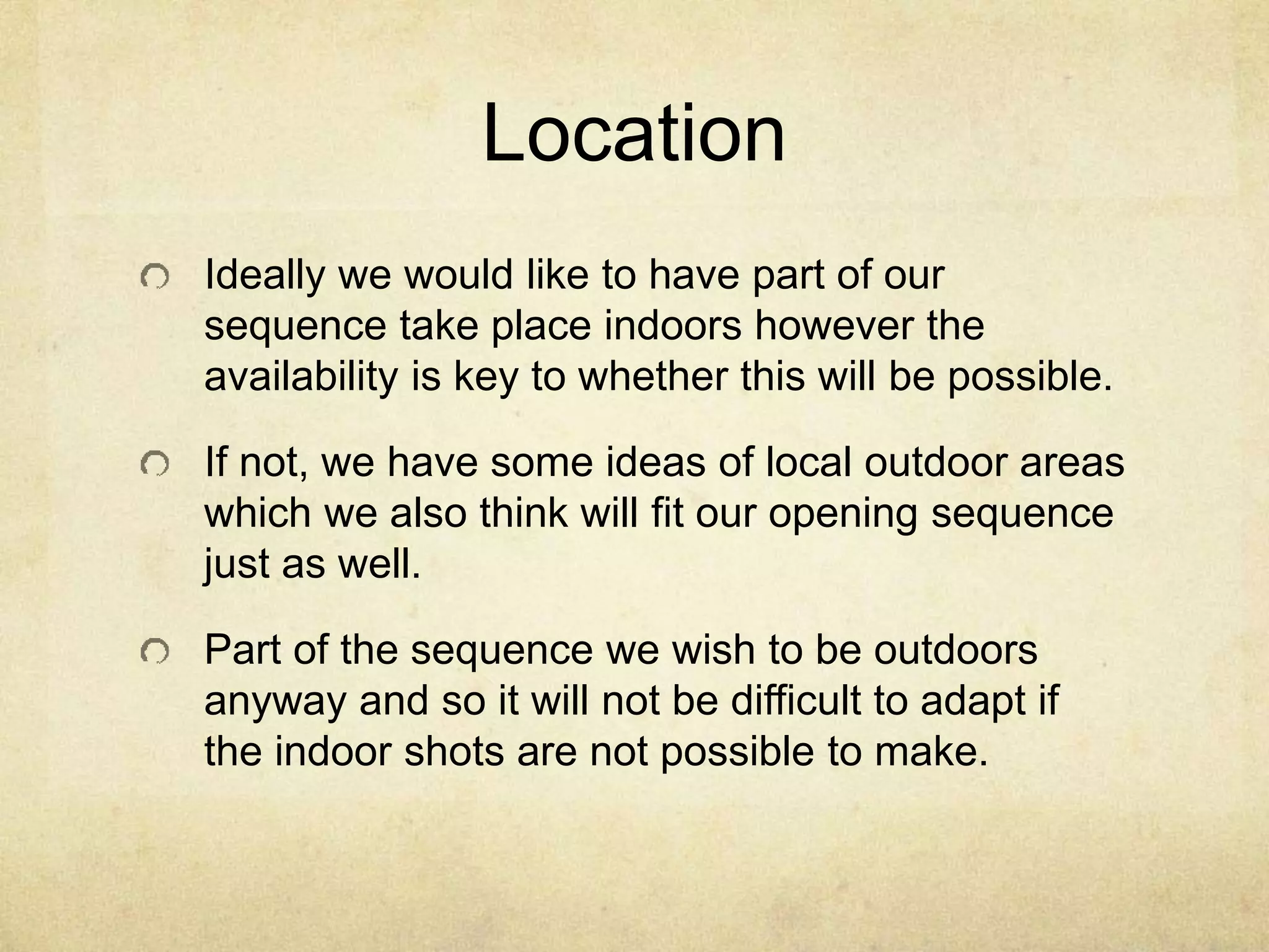 Location 
Ideally we would like to have part of our 
sequence take place indoors however the 
availability is key to whether this will be possible. 
If not, we have some ideas of local outdoor areas 
which we also think will fit our opening sequence 
just as well. 
Part of the sequence we wish to be outdoors 
anyway and so it will not be difficult to adapt if 
the indoor shots are not possible to make. 
 