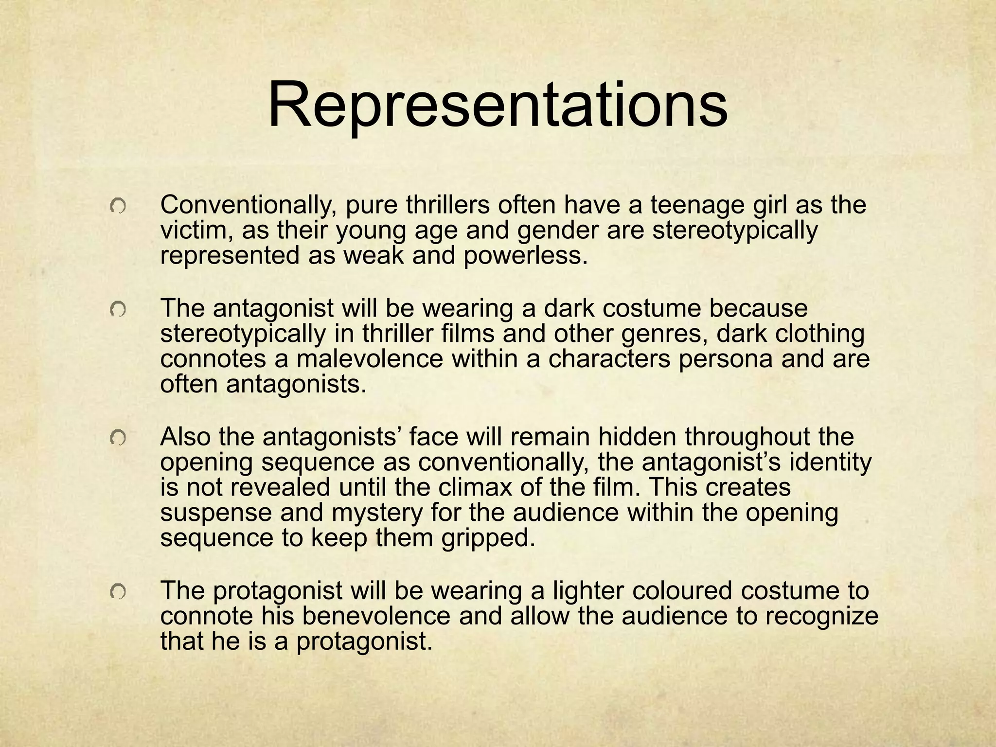 Representations 
Conventionally, pure thrillers often have a teenage girl as the 
victim, as their young age and gender are stereotypically 
represented as weak and powerless. 
The antagonist will be wearing a dark costume because 
stereotypically in thriller films and other genres, dark clothing 
connotes a malevolence within a characters persona and are 
often antagonists. 
Also the antagonists’ face will remain hidden throughout the 
opening sequence as conventionally, the antagonist’s identity 
is not revealed until the climax of the film. This creates 
suspense and mystery for the audience within the opening 
sequence to keep them gripped. 
The protagonist will be wearing a lighter coloured costume to 
connote his benevolence and allow the audience to recognize 
that he is a protagonist. 
 