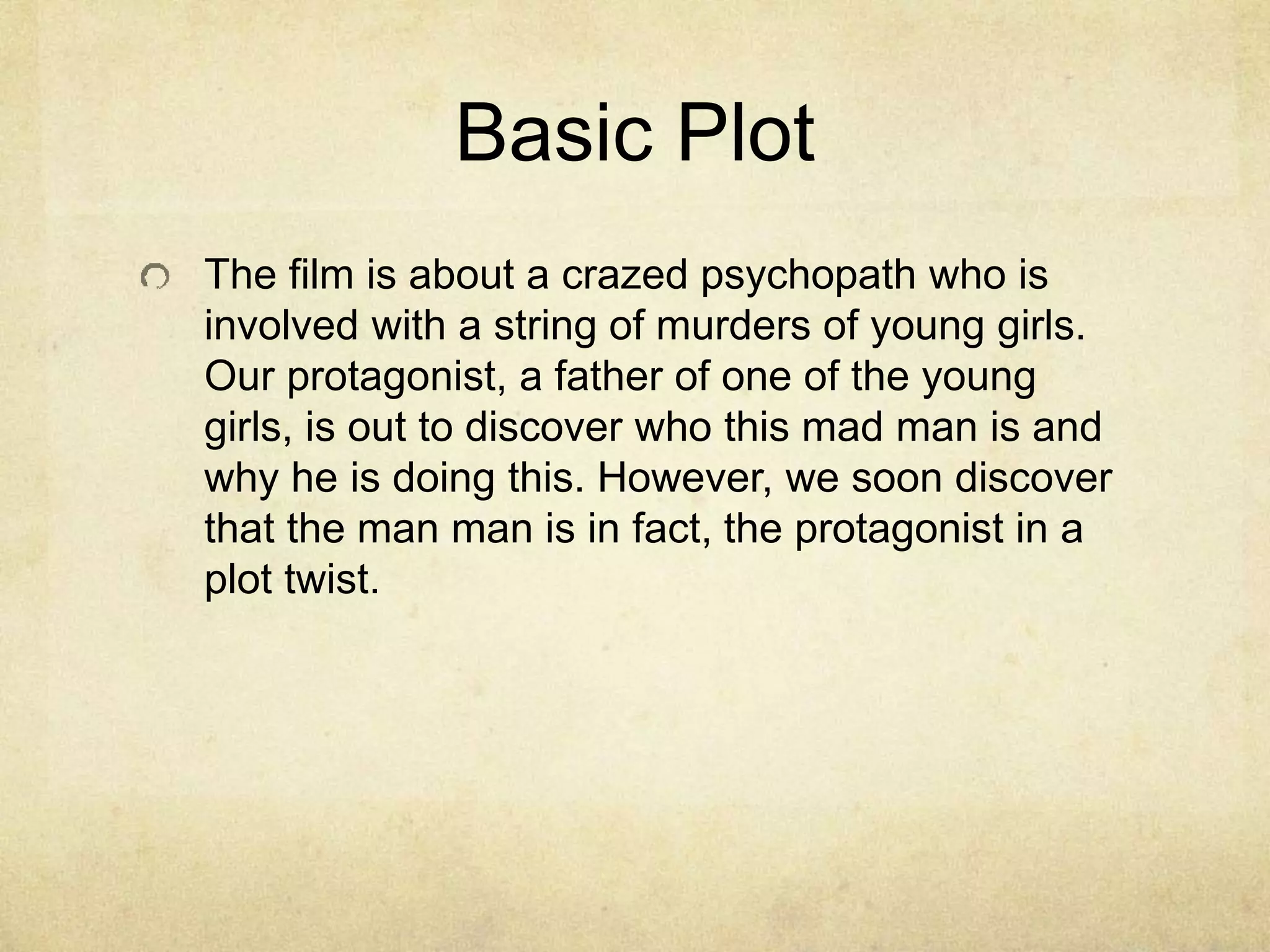 Basic Plot 
The film is about a crazed psychopath who is 
involved with a string of murders of young girls. 
Our protagonist, a father of one of the young 
girls, is out to discover who this mad man is and 
why he is doing this. However, we soon discover 
that the man man is in fact, the protagonist in a 
plot twist. 
 