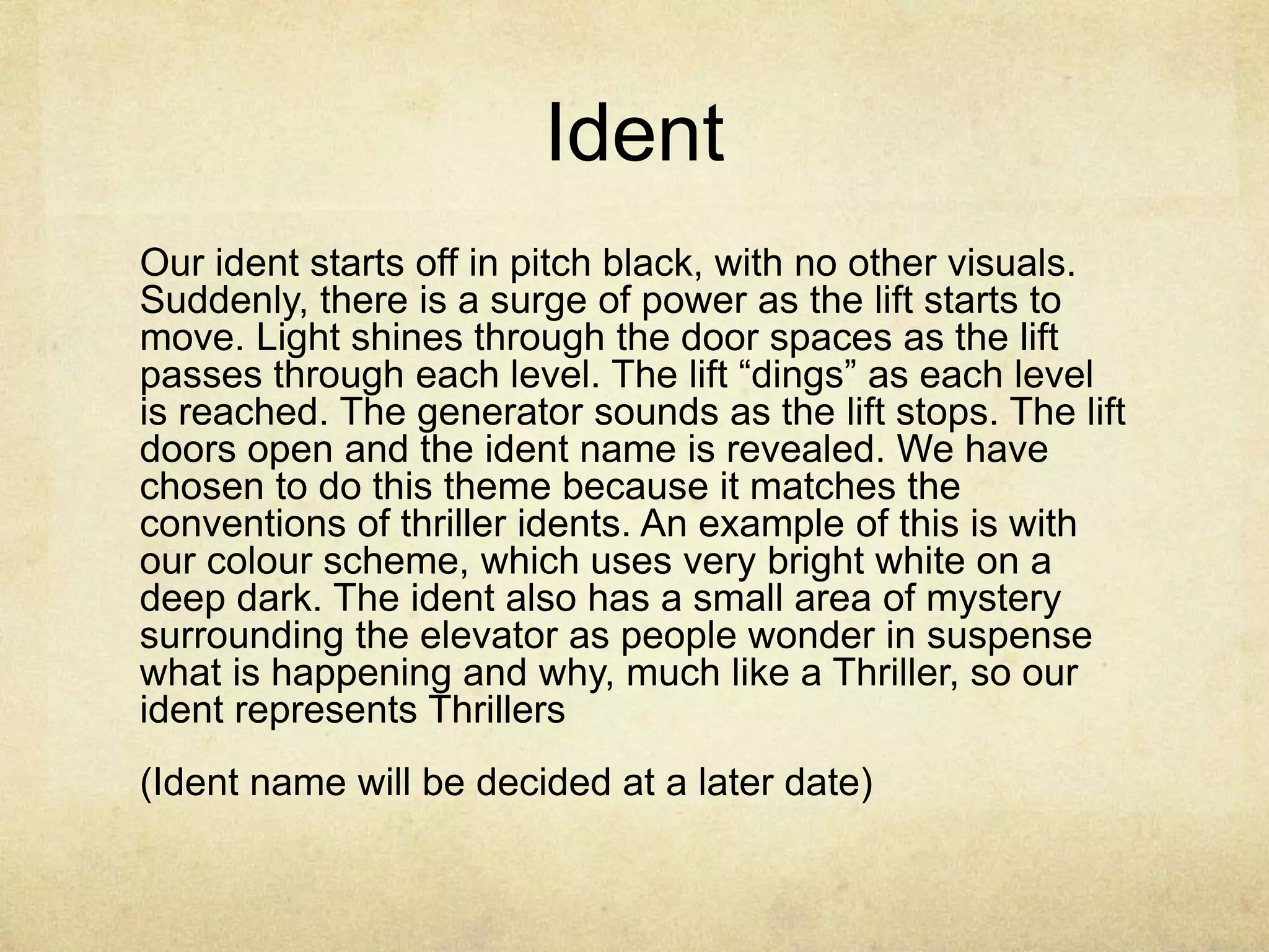 Ident 
Our ident starts off in pitch black, with no other visuals. 
Suddenly, there is a surge of power as the lift starts to 
move. Light shines through the door spaces as the lift 
passes through each level. The lift “dings” as each level 
is reached. The generator sounds as the lift stops. The lift 
doors open and the ident name is revealed. We have 
chosen to do this theme because it matches the 
conventions of thriller idents. An example of this is with 
our colour scheme, which uses very bright white on a 
deep dark. The ident also has a small area of mystery 
surrounding the elevator as people wonder in suspense 
what is happening and why, much like a Thriller, so our 
ident represents Thrillers 
(Ident name will be decided at a later date) 
