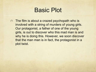 Basic Plot 
The film is about a crazed psychopath who is 
involved with a string of murders of young girls. 
Our protagonist, a father of one of the young 
girls, is out to discover who this mad man is and 
why he is doing this. However, we soon discover 
that the man man is in fact, the protagonist in a 
plot twist. 
 