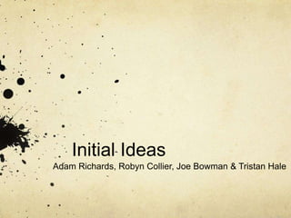 Initial Ideas 
Adam Richards, Robyn Collier, Joe Bowman & Tristan Hale 
 