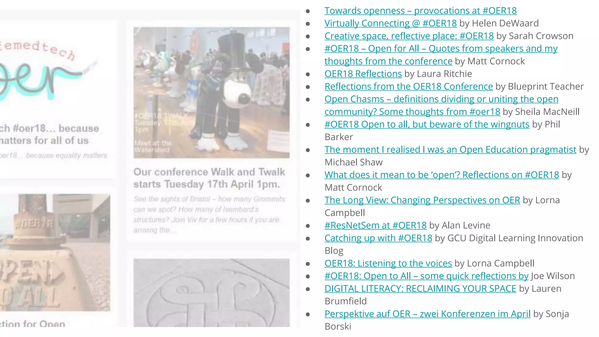 ● Towards openness – provocations at #OER18
● Virtually Connecting @ #OER18 by Helen DeWaard
● Creative space, reflective place: #OER18 by Sarah Crowson
● #OER18 – Open for All – Quotes from speakers and my
thoughts from the conference by Matt Cornock
● OER18 Reflections by Laura Ritchie
● Reflections from the OER18 Conference by Blueprint Teacher
● Open Chasms – definitions dividing or uniting the open
community? Some thoughts from #oer18 by Sheila MacNeill
● #OER18 Open to all, but beware of the wingnuts by Phil
Barker
● The moment I realised I was an Open Education pragmatist by
Michael Shaw
● What does it mean to be ‘open’? Reflections on #OER18 by
Matt Cornock
● The Long View: Changing Perspectives on OER by Lorna
Campbell
● #ResNetSem at #OER18 by Alan Levine
● Catching up with #OER18 by GCU Digital Learning Innovation
Blog
● OER18: Listening to the voices by Lorna Campbell
● #OER18: Open to All – some quick reflections by Joe Wilson
● DIGITAL LITERACY: RECLAIMING YOUR SPACE by Lauren
Brumfield
● Perspektive auf OER – zwei Konferenzen im April by Sonja
Borski
 