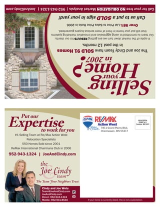 If your home is currently listed, this is not a solicitation.     Mobile: 952-941-8540
                                                                              Direct: 952-943-1324
                                                                              JoeAndCindy.com
                                                                              Team@JoeAndCindy.com
                                                                               Cindy and Joe Welu
                                                                            952-943-1324 | JoeAndCindy.com
                                                                              ReMax International Chairmans Club in 2006
                                                                                     550 Homes Sold since 2001
                                                                                         Relocation Specialists
                                                                                #1 Selling Team at Re/Max Action West
                            Chanhassen, MN 55317                            to work for you
                            7811 Grand Plains Blvd.
   Excelsior, MN 55331
                                        Action West
      PERMIT #11
      BULK POSTAL


                                                                                   Expertise
                                                                                                     Put our
Selling                               your
 Home                                        in 2007
     The Joe and Cindy Team have SOLD 91 Homes
                  in the past 12 months.
  In spite of the market down turn we are getting RESULTS for our clients.
Our team is committed to using aggressive and innovative marketing systems
     that will put your home in front of more serious buyers guaranteed.
                   Over 98% List Price to Sales Price Ratio in 2006
        Call us to put a SOLD sign in your yard!
Call for your free NO OBLIGATION Market Analysis | 952-943-1324 | JoeAndCindy.com
 