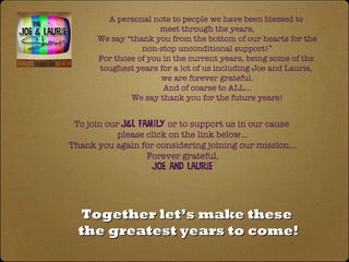 Together let’s make these  the greatest years to come! To join our  J&L Family  or to support us in our cause  please click on the link below… Thank you again for considering joining our mission… Forever grateful, Joe and Laurie A personal note to people we have been blessed to  meet through the years, We say “thank you from the bottom of our hearts for the non-stop unconditional support!”  For those of you in the current years, being some of the  toughest years for a lot of us including Joe and Laurie,  we are forever grateful. And of coarse to ALL… We say thank you for the future years! 