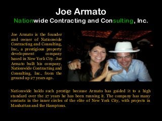 Joe Armato
Nationwide Contracting and Consulting, Inc.
Joe Armato is the founder
and owner of Nationwide
Contracting and Consulting,
Inc., a prestigious property
development company
based in New York City. Joe
Armato built his company,
Nationwide Contracting and
Consulting, Inc., from the
ground up 27 years ago.
Nationwide holds such prestige because Armato has guided it to a high
standard over the 27 years he has been running it. The company has many
contacts in the inner circles of the elite of New York City, with projects in
Manhattan and the Hamptons.
 