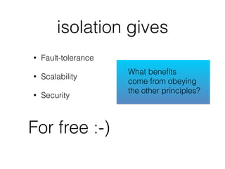 isolation gives
• Fault-tolerance
• Scalability
• Security
For free :-)
What beneﬁts
come from obeying
the other principles?
 