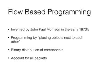 Flow Based Programming
• Invented by John Paul Morrison in the early 1970’s
• Programming by “placing objects next to each
other”
• Binary distribution of components
• Account for all packets
 