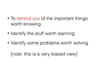 • To remind you of the important things
worth knowing
• Identify the stuff worth learning
• Identify some problems worth solving 
 
[note: this is a very biased view]
 
