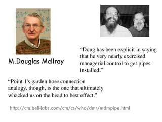 “Doug has been explicit in saying
that he very nearly exercised
managerial control to get pipes
installed.”
“Point 1's garden hose connection
analogy, though, is the one that ultimately
whacked us on the head to best effect.”
http://cm.bell-labs.com/cm/cs/who/dmr/mdmpipe.html
M.Douglas McIIroy
 