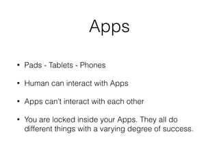 Apps
• Pads - Tablets - Phones
• Human can interact with Apps
• Apps can’t interact with each other
• You are locked inside your Apps. They all do
different things with a varying degree of success.
 