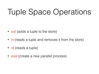 Tuple Space Operations
• out (adds a tuple to the store)
• in (reads a tuple and removes it from the store)
• rd (reads a tuple)
• eval (create a new parallel process)
 