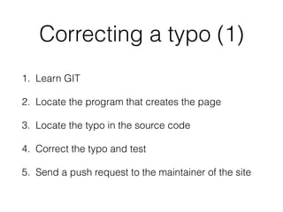Correcting a typo (1)
1. Learn GIT
2. Locate the program that creates the page
3. Locate the typo in the source code
4. Correct the typo and test
5. Send a push request to the maintainer of the site
 