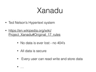 Xanadu
• Ted Nelson’s Hypertext system
• https://en.wikipedia.org/wiki/
Project_Xanadu#Original_17_rules
• No data is ever lost - no 404’s
• All data is secure
• Every user can read write and store data
• …
 