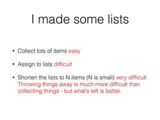 I made some lists
• Collect lots of items easy
• Assign to lists difﬁcult
• Shorten the lists to N items (N is small) very difﬁcult 
Throwing things away is much more difﬁcult than
collecting things - but what’s left is better.
 