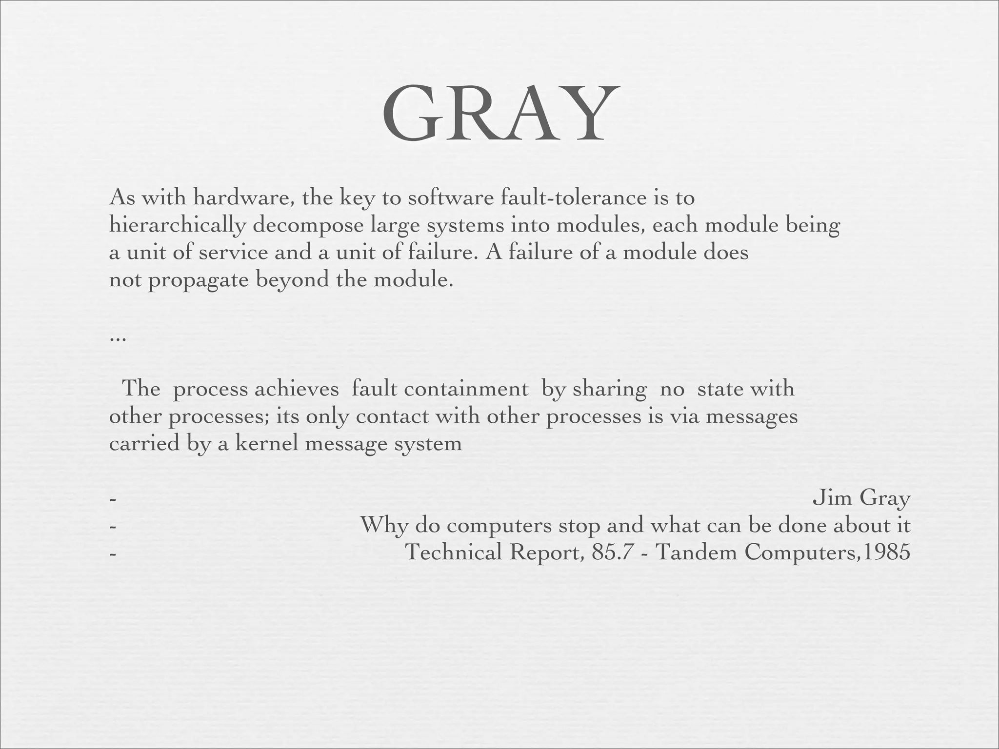 GRAY
As with hardware, the key to software fault-tolerance is to
hierarchically decompose large systems into modules, each module being
a unit of service and a unit of failure. A failure of a module does
not propagate beyond the module.

...

 The process achieves fault containment by sharing no state with
other processes; its only contact with other processes is via messages
carried by a kernel message system

-                                                                 Jim Gray
-                        Why do computers stop and what can be done about it
-                           Technical Report, 85.7 - Tandem Computers,1985
 