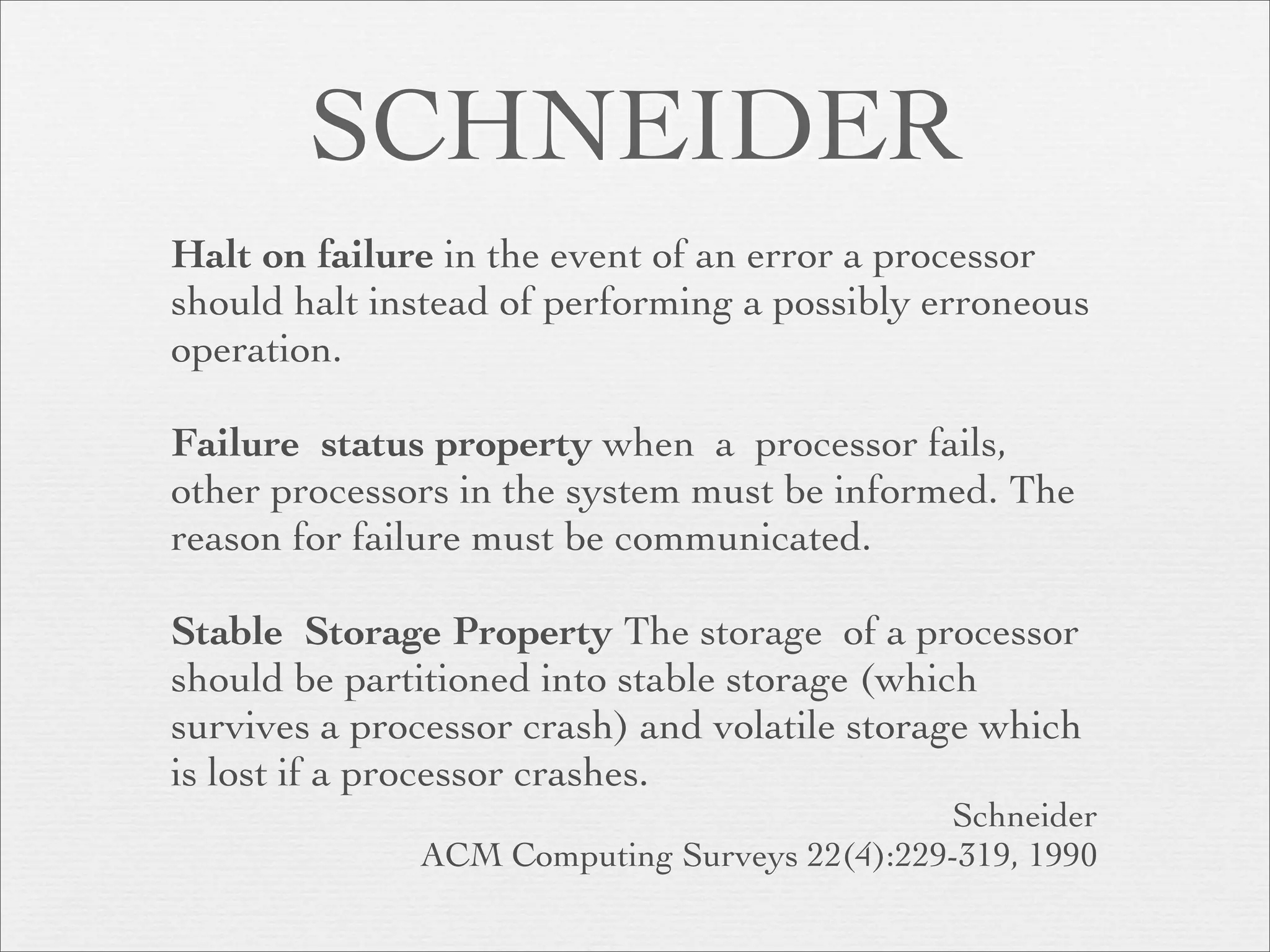 SCHNEIDER
Halt on failure in the event of an error a processor
should halt instead of performing a possibly erroneous
operation.

Failure status property when a processor fails,
other processors in the system must be informed. The
reason for failure must be communicated.

Stable Storage Property The storage of a processor
should be partitioned into stable storage (which
survives a processor crash) and volatile storage which
is lost if a processor crashes.
                                             Schneider
              ACM Computing Surveys 22(4):229-319, 1990
 