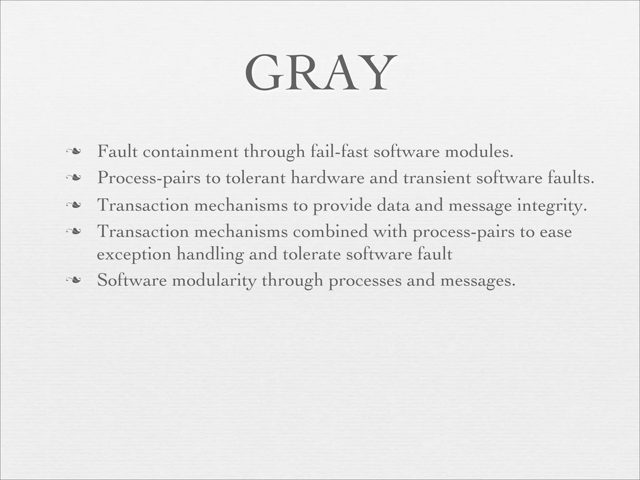 GRAY
   Fault containment through fail-fast software modules.
   Process-pairs to tolerant hardware and transient software faults.
   Transaction mechanisms to provide data and message integrity.
   Transaction mechanisms combined with process-pairs to ease
    exception handling and tolerate software fault
   Software modularity through processes and messages.
 