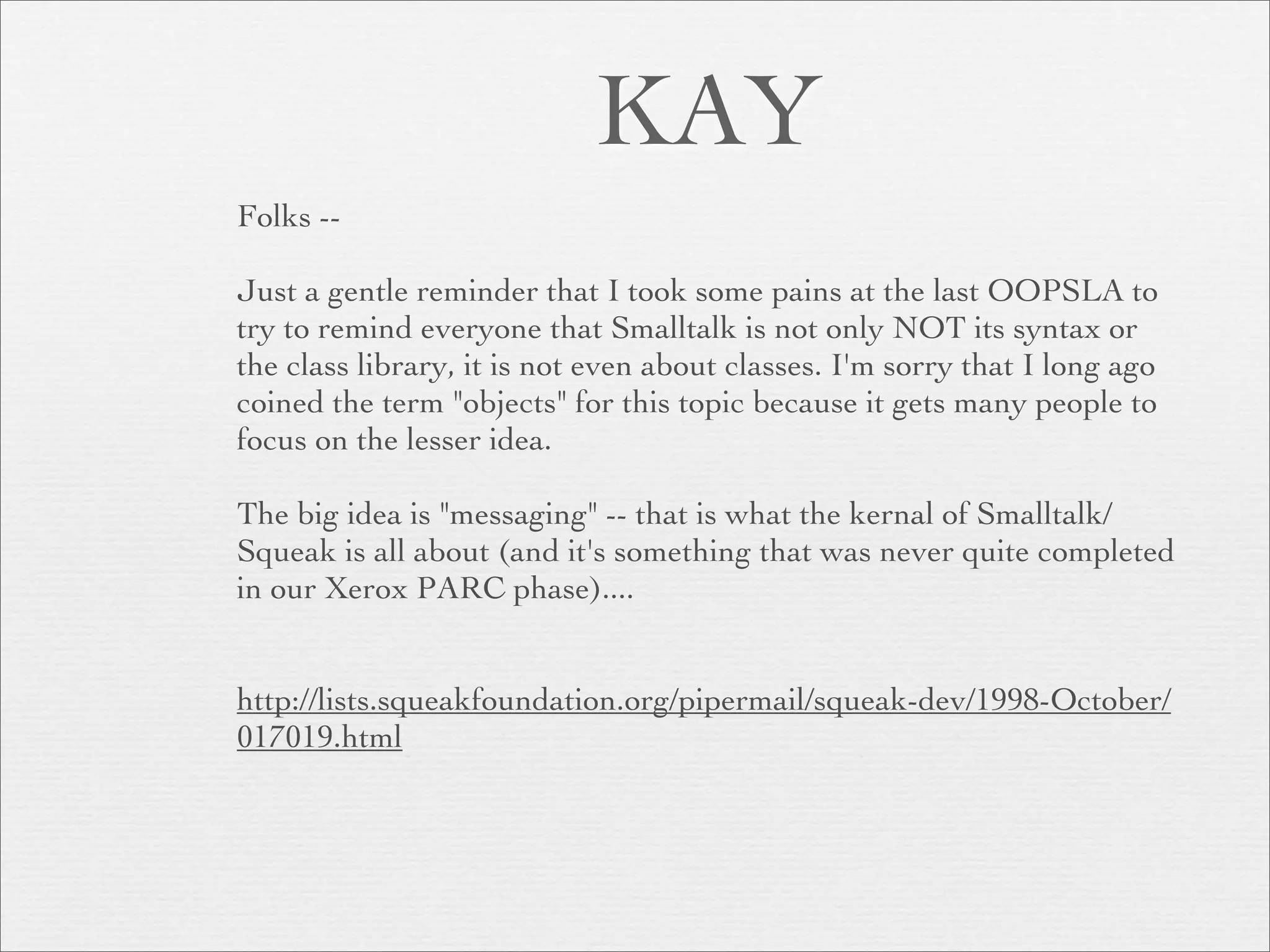 KAY
Folks --

Just a gentle reminder that I took some pains at the last OOPSLA to
try to remind everyone that Smalltalk is not only NOT its syntax or
the class library, it is not even about classes. I'm sorry that I long ago
coined the term "objects" for this topic because it gets many people to
focus on the lesser idea.

The big idea is "messaging" -- that is what the kernal of Smalltalk/
Squeak is all about (and it's something that was never quite completed
in our Xerox PARC phase)....


http://lists.squeakfoundation.org/pipermail/squeak-dev/1998-October/
017019.html
 