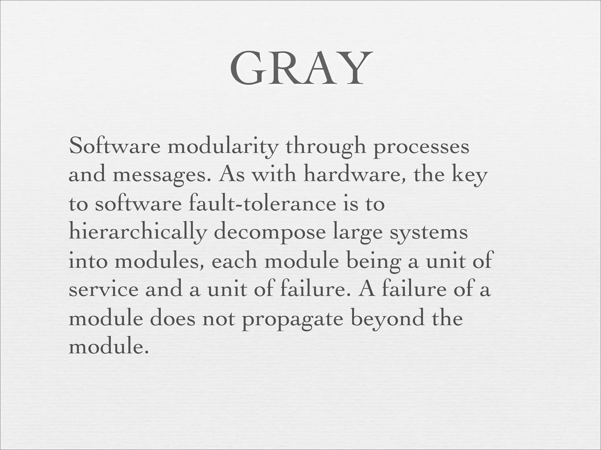 GRAY
Software modularity through processes
and messages. As with hardware, the key
to software fault-tolerance is to
hierarchically decompose large systems
into modules, each module being a unit of
service and a unit of failure. A failure of a
module does not propagate beyond the
module.
 