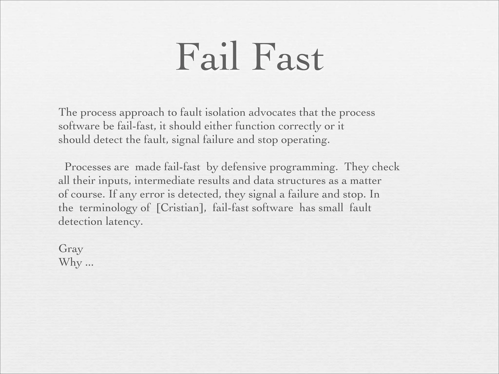 Fail Fast
The process approach to fault isolation advocates that the process
software be fail-fast, it should either function correctly or it
should detect the fault, signal failure and stop operating.

 Processes are made fail-fast by defensive programming. They check
all their inputs, intermediate results and data structures as a matter
of course. If any error is detected, they signal a failure and stop. In
the terminology of [Cristian], fail-fast software has small fault
detection latency.

Gray
Why ...
 