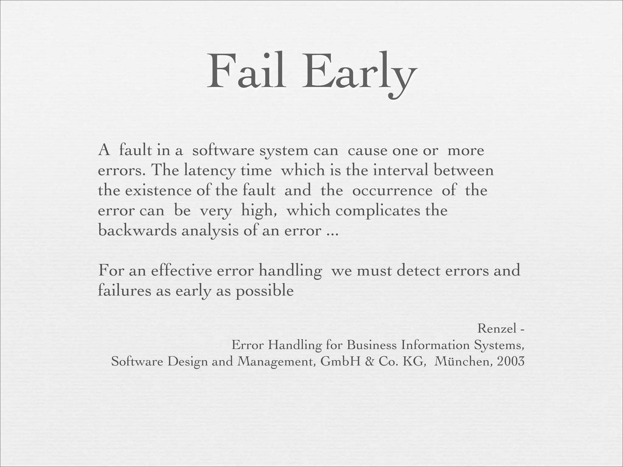 Fail Early
A fault in a software system can cause one or more
errors. The latency time which is the interval between
the existence of the fault and the occurrence of the
error can be very high, which complicates the
backwards analysis of an error ...

For an effective error handling we must detect errors and
failures as early as possible

                                                            Renzel -
                    Error Handling for Business Information Systems,
 Software Design and Management, GmbH & Co. KG, München, 2003
 