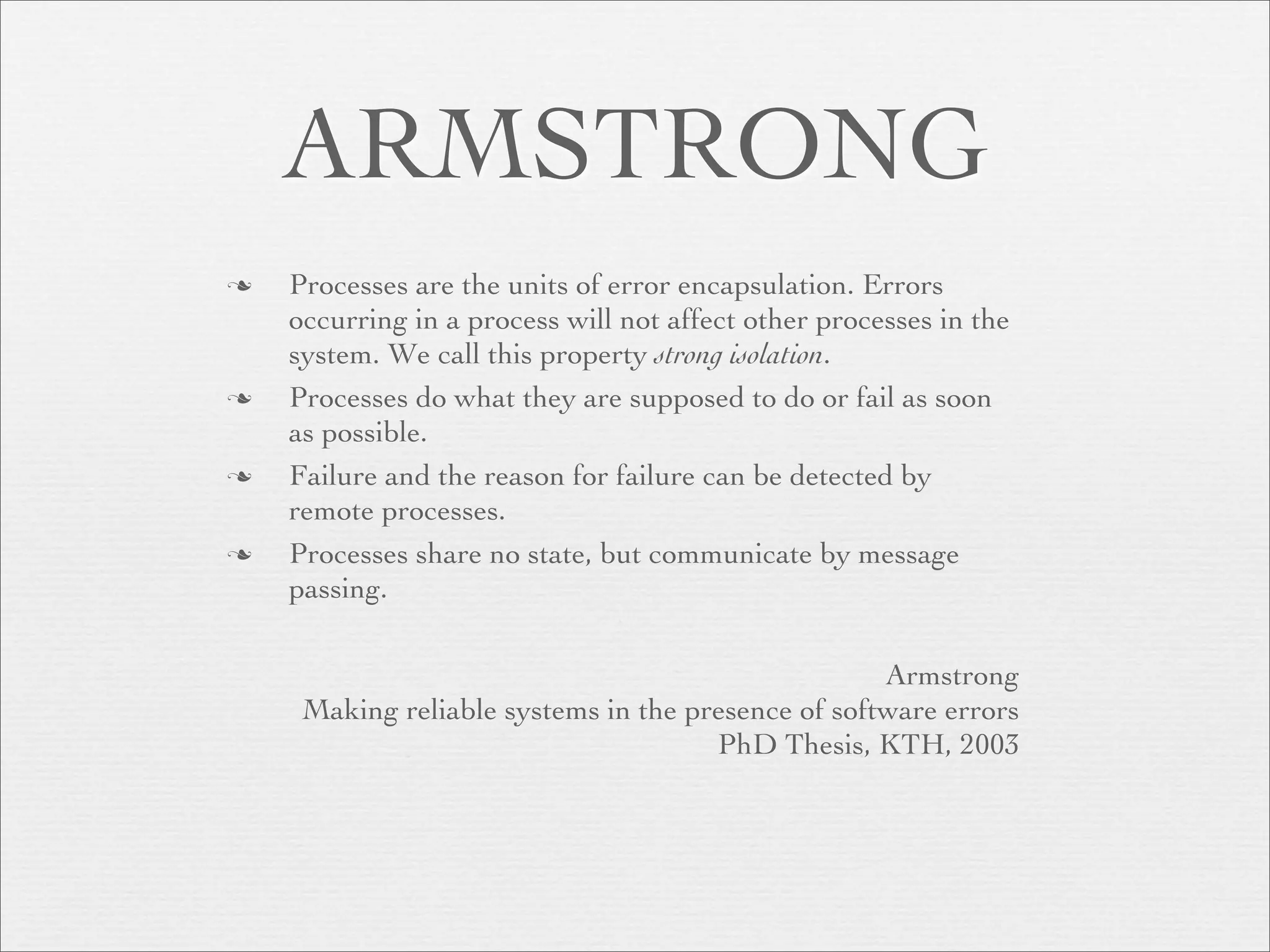 ARMSTRONG
   Processes are the units of error encapsulation. Errors
    occurring in a process will not affect other processes in the
    system. We call this property strong isolation.
   Processes do what they are supposed to do or fail as soon
    as possible.
   Failure and the reason for failure can be detected by
    remote processes.
   Processes share no state, but communicate by message
    passing.

                                                    Armstrong
     Making reliable systems in the presence of software errors
                                      PhD Thesis, KTH, 2003
 